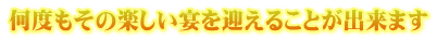 何度もその楽しい宴を迎えることが出来ます 